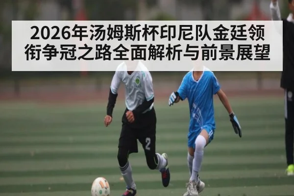 2026年汤姆斯杯印尼队金廷领衔争冠之路全面解析与前景展望